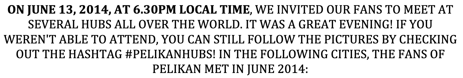 ON JUNE 13, 2014, AT 6.30PM LOCAL TIME, WE INVITED OUR FANS TO MEET AT SEVERAL HUBS ALL OVER THE WORLD. IT WAS A GREAT EVENING! IF YOU WEREN'T ABLE TO ATTEND, YOU CAN STILL FOLLOW THE PICTURES BY CHECKING OUT THE HASHTAG #PELIKANHUBS! IN THE FOLLOWING CITIES, THE FANS OF PELIKAN MET IN JUNE 2014: