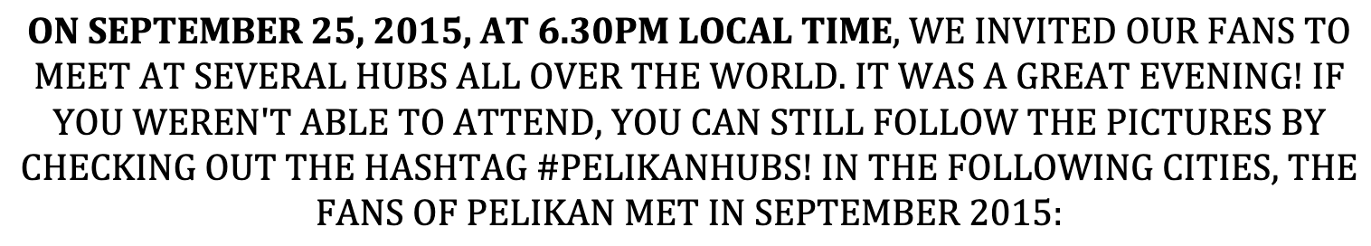 ON SEPTEMBER 25, 2015, AT 6.30PM LOCAL TIME, WE INVITED OUR FANS TO MEET AT SEVERAL HUBS ALL OVER THE WORLD. IT WAS A GREAT EVENING! IF YOU WEREN'T ABLE TO ATTEND, YOU CAN STILL FOLLOW THE PICTURES BY CHECKING OUT THE HASHTAG #PELIKANHUBS! IN THE FOLLOWING CITIES, THE FANS OF PELIKAN MET IN SEPTEMBER 2015: