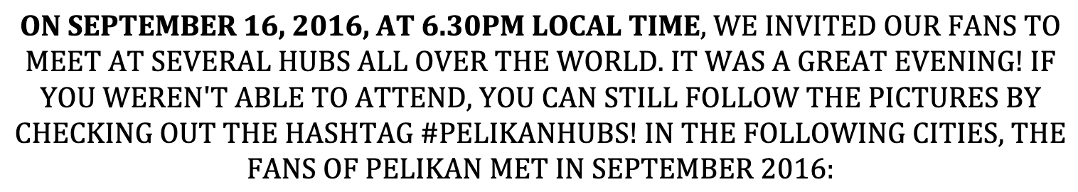 ON SEPTEMBER 16, 2016, AT 6.30PM LOCAL TIME, WE INVITED OUR FANS TO MEET AT SEVERAL HUBS ALL OVER THE WORLD. IT WAS A GREAT EVENING! IF YOU WEREN'T ABLE TO ATTEND, YOU CAN STILL FOLLOW THE PICTURES BY CHECKING OUT THE HASHTAG #PELIKANHUBS! IN THE FOLLOWING CITIES, THE FANS OF PELIKAN MET IN SEPTEMBER 2016: