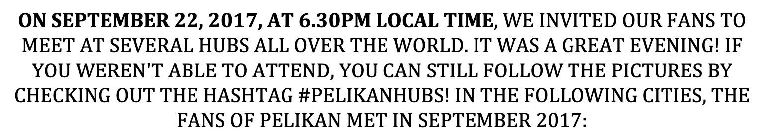 ON SEPTEMBER 22, 2017, AT 6.30PM LOCAL TIME, WE INVITED OUR FANS TO MEET AT SEVERAL HUBS ALL OVER THE WORLD. IT WAS A GREAT EVENING! IF YOU WEREN'T ABLE TO ATTEND, YOU CAN STILL FOLLOW THE PICTURES BY CHECKING OUT THE HASHTAG #PELIKANHUBS! IN THE FOLLOWING CITIES, THE FANS OF PELIKAN MET IN SEPTEMBER 2017: