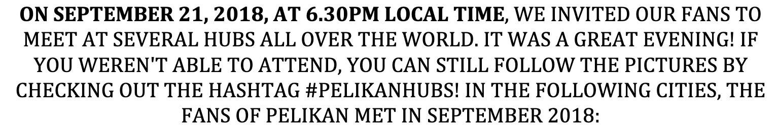 ON SEPTEMBER 21, 2018, AT 6.30PM LOCAL TIME, WE INVITED OUR FANS TO MEET AT SEVERAL HUBS ALL OVER THE WORLD. IT WAS A GREAT EVENING! IF YOU WEREN'T ABLE TO ATTEND, YOU CAN STILL FOLLOW THE PICTURES BY CHECKING OUT THE HASHTAG #PELIKANHUBS! IN THE FOLLOWING CITIES, THE FANS OF PELIKAN MET IN SEPTEMBER 2018: