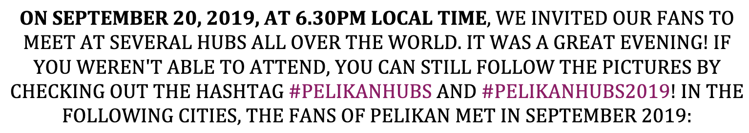 ON SEPTEMBER 20, 2019, AT 6.30PM LOCAL TIME, WE INVITED OUR FANS TO MEET AT SEVERAL HUBS ALL OVER THE WORLD. IT WAS A GREAT EVENING! IF YOU WEREN'T ABLE TO ATTEND, YOU CAN STILL FOLLOW THE PICTURES BY CHECKING OUT THE HASHTAG #PELIKANHUBS AND #PELIKANHUBS2019! IN THE FOLLOWING CITIES, THE FANS OF PELIKAN MET IN SEPTEMBER 2019: