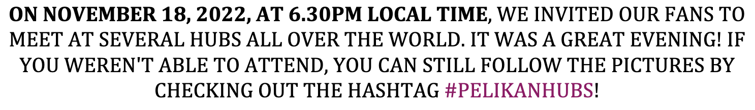 ON NOVEMBER 18, 2022, AT 6.30PM LOCAL TIME, WE INVITED OUR FANS TO MEET AT SEVERAL HUBS ALL OVER THE WORLD. IT WAS A GREAT EVENING! IF YOU WEREN'T ABLE TO ATTEND, YOU CAN STILL FOLLOW THE PICTURES BY CHECKING OUT THE HASHTAG #PELIKANHUBS!